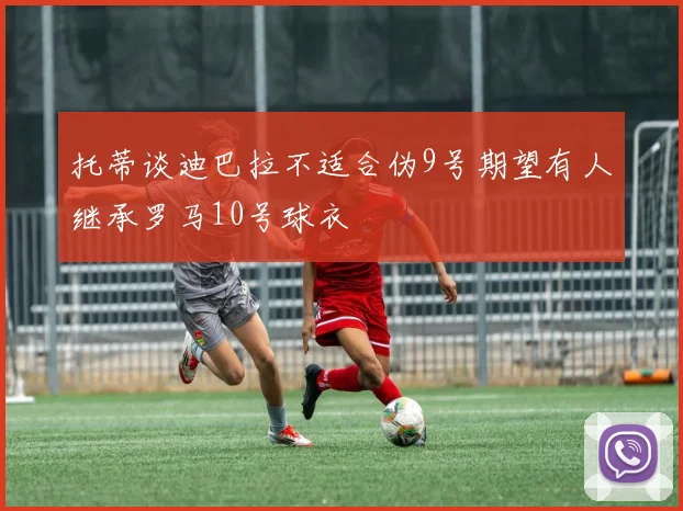 托蒂谈迪巴拉不适合伪9号期望有人继承罗马10号球衣