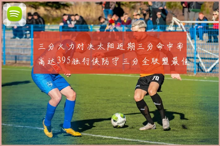 三分火力对决太阳近期三分命中率高达395独行侠防守三分全联盟最佳