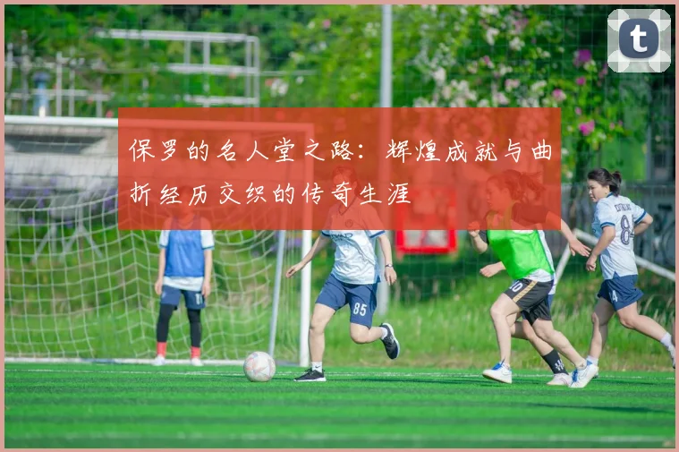 保罗的名人堂之路：辉煌成就与曲折经历交织的传奇生涯