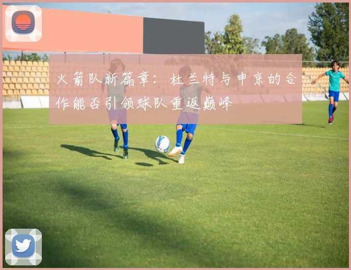 火箭队新篇章：杜兰特与申京的合作能否引领球队重返巅峰