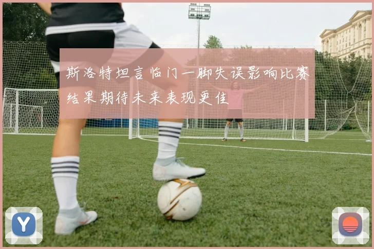 斯洛特坦言临门一脚失误影响比赛结果期待未来表现更佳
