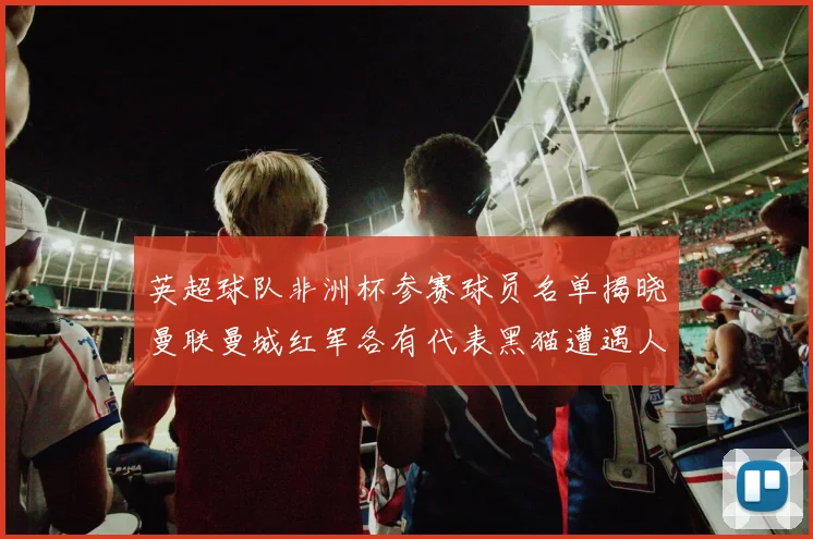 英超球队非洲杯参赛球员名单揭晓曼联曼城红军各有代表黑猫遭遇人员流失