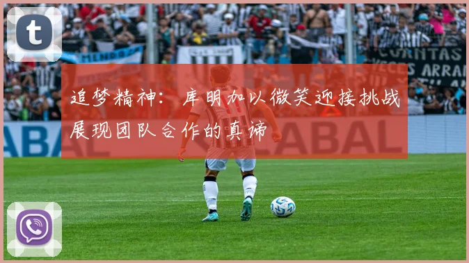 追梦精神：库明加以微笑迎接挑战展现团队合作的真谛
