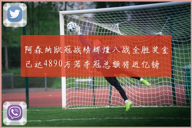 阿森纳欧冠战绩辉煌八战全胜奖金已达4890万若夺冠总额将近亿镑