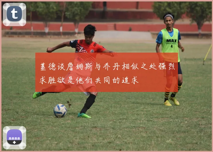 基德谈詹姆斯与乔丹相似之处强烈求胜欲是他们共同的追求