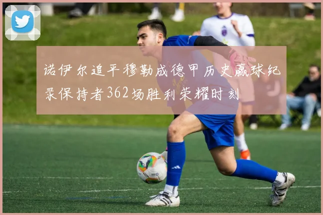 诺伊尔追平穆勒成德甲历史赢球纪录保持者362场胜利荣耀时刻