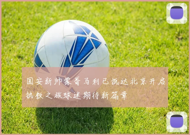 国安新帅蒙哥马利已抵达北京开启执教之旅球迷期待新篇章