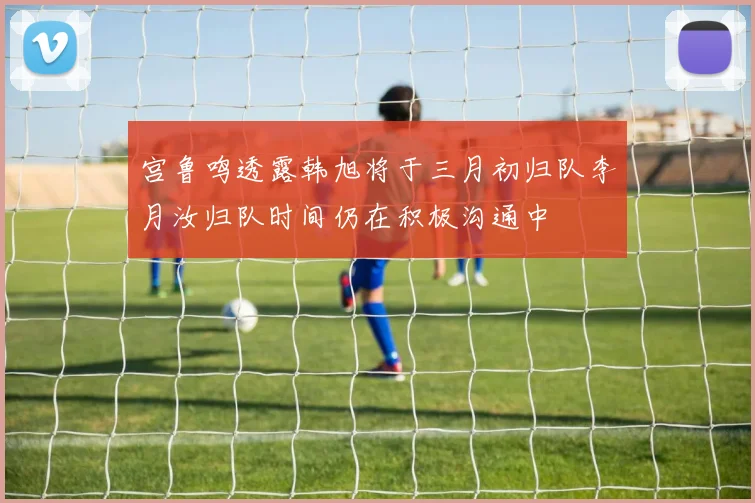 宫鲁鸣透露韩旭将于三月初归队李月汝归队时间仍在积极沟通中