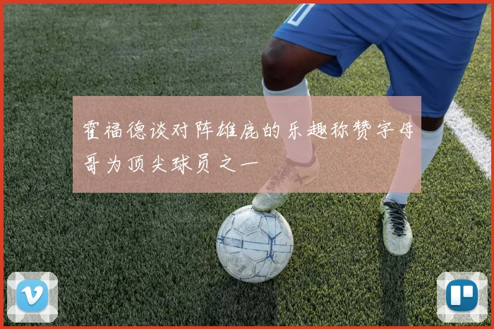 霍福德谈对阵雄鹿的乐趣称赞字母哥为顶尖球员之一