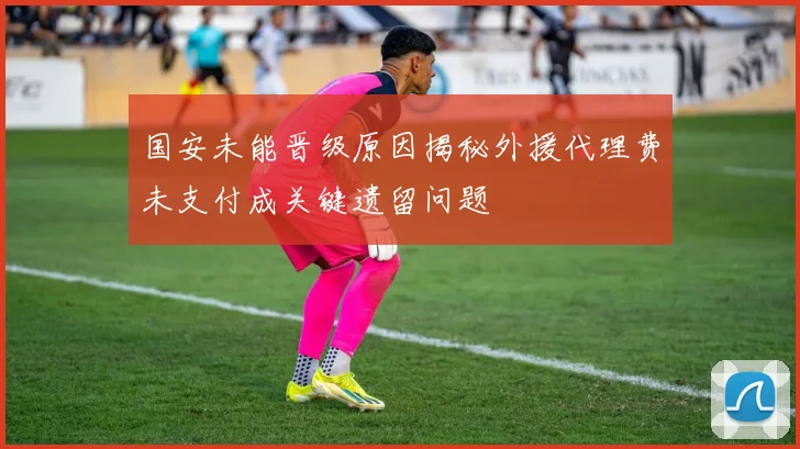 国安未能晋级原因揭秘外援代理费未支付成关键遗留问题