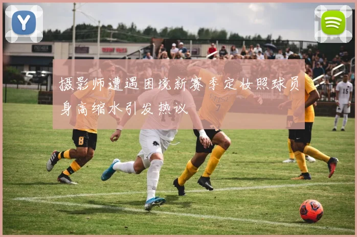 摄影师遭遇困境新赛季定妆照球员身高缩水引发热议
