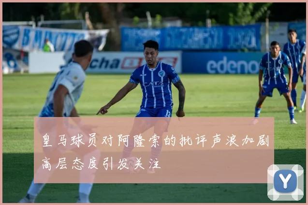 皇马球员对阿隆索的批评声浪加剧高层态度引发关注