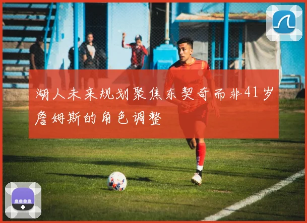 湖人未来规划聚焦东契奇而非41岁詹姆斯的角色调整