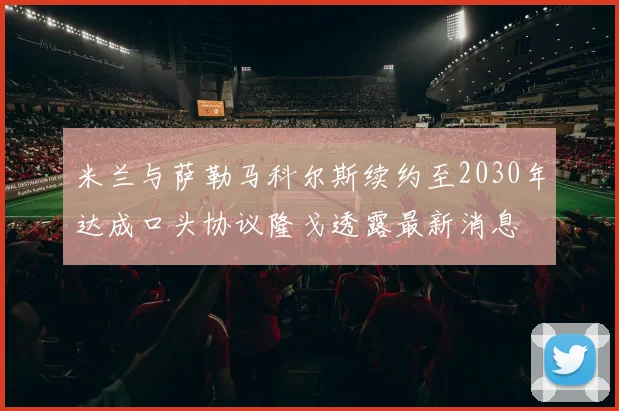 米兰与萨勒马科尔斯续约至2030年达成口头协议隆戈透露最新消息