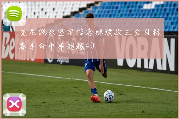 克尼佩尔坚定信念继续投三分目标赛季命中率超越40