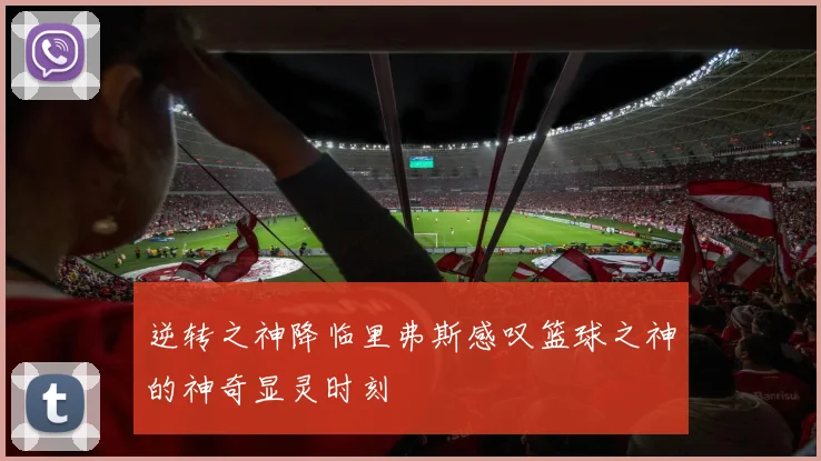 逆转之神降临里弗斯感叹篮球之神的神奇显灵时刻