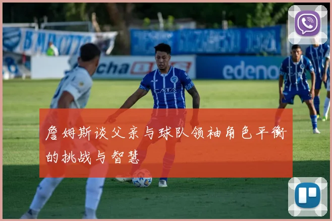 詹姆斯谈父亲与球队领袖角色平衡的挑战与智慧