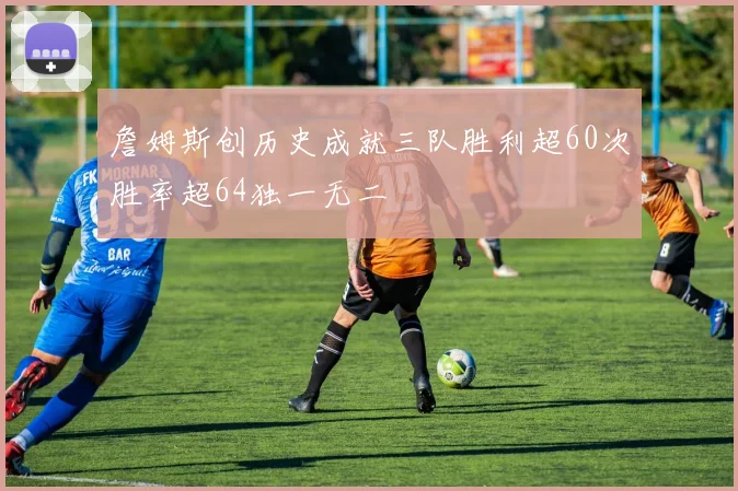 詹姆斯创历史成就三队胜利超60次胜率超64独一无二