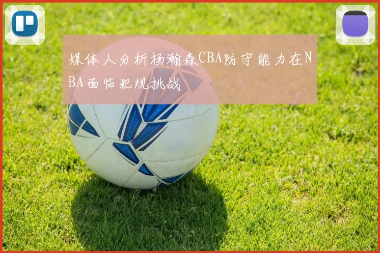 媒体人分析杨瀚森CBA防守能力在NBA面临犯规挑战