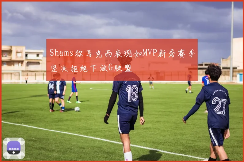 Shams称马克西表现如MVP新秀赛季坚决拒绝下放G联盟