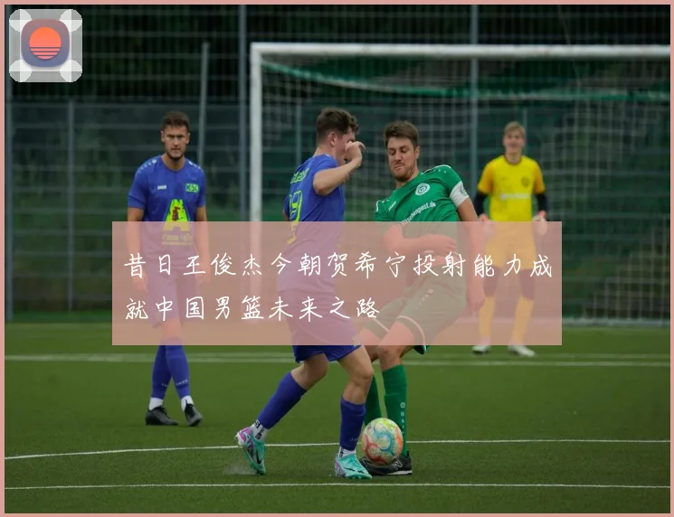昔日王俊杰今朝贺希宁投射能力成就中国男篮未来之路