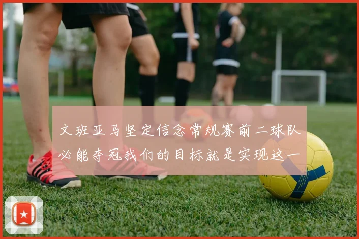 文班亚马坚定信念常规赛前二球队必能夺冠我们的目标就是实现这一伟大梦想