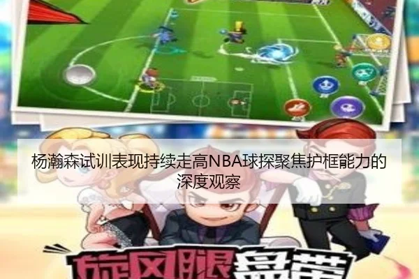 杨瀚森试训表现持续走高NBA球探聚焦护框能力的深度观察（beats365）